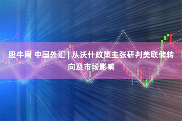 股牛网 中国外汇 | 从沃什政策主张研判美联储转向及市场影响