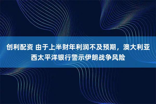 创利配资 由于上半财年利润不及预期，澳大利亚西太平洋银行警示伊朗战争风险