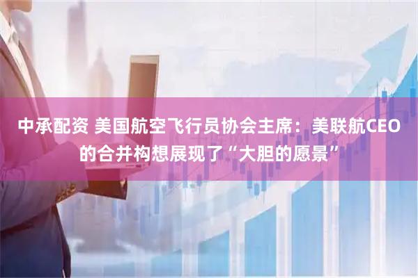 中承配资 美国航空飞行员协会主席：美联航CEO的合并构想展现了“大胆的愿景”