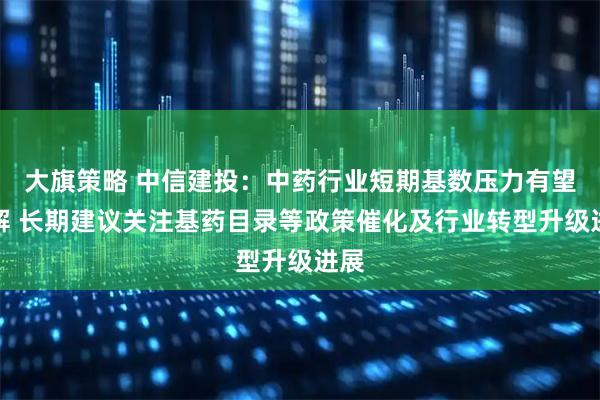 大旗策略 中信建投：中药行业短期基数压力有望缓解 长期建议关注基药目录等政策催化及行业转型升级进展