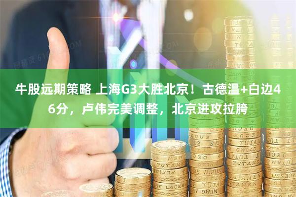 牛股远期策略 上海G3大胜北京！古德温+白边46分，卢伟完美调整，北京进攻拉胯