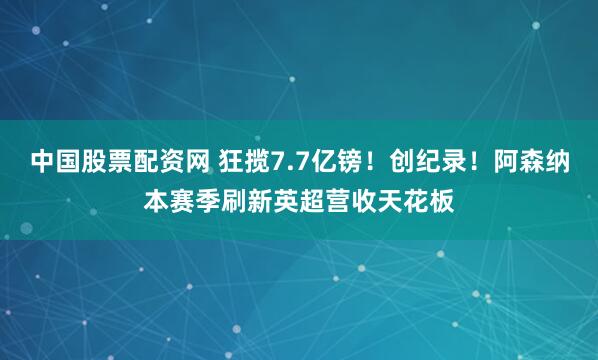 中国股票配资网 狂揽7.7亿镑！创纪录！阿森纳本赛季刷新英超营收天花板