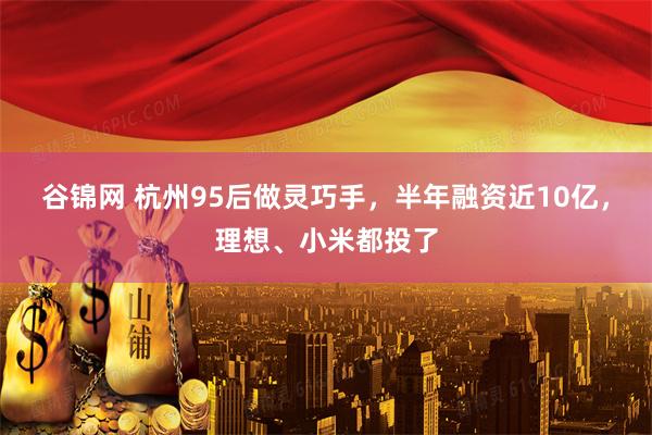 谷锦网 杭州95后做灵巧手，半年融资近10亿，理想、小米都投了