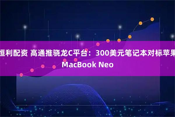 恒利配资 高通推骁龙C平台：300美元笔记本对标苹果MacBook Neo